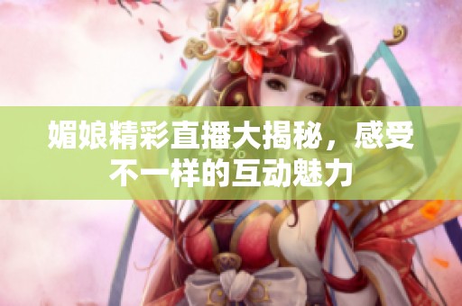 媚娘精彩直播大揭秘，感受不一样的互动魅力