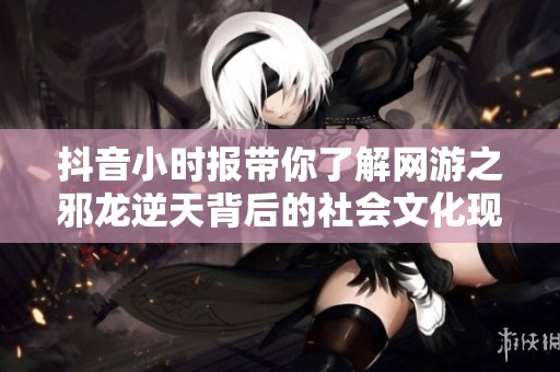 抖音小时报带你了解网游之邪龙逆天背后的社会文化现象与玩家故事