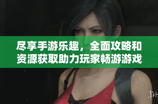 尽享手游乐趣，全面攻略和资源获取助力玩家畅游游戏世界的最佳指南