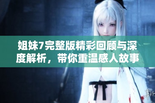 姐妹7完整版精彩回顾与深度解析，带你重温感人故事