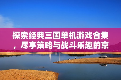 探索经典三国单机游戏合集，尽享策略与战斗乐趣的京华游戏资讯频道