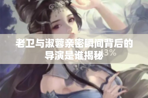 老卫与淑蓉亲密瞬间背后的导演是谁揭秘