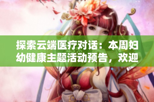 探索云端医疗对话：本周妇幼健康主题活动预告，欢迎参与分享与交流！