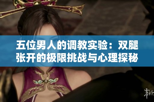 五位男人的调教实验：双腿张开的极限挑战与心理探秘