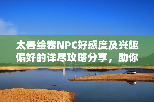 太吾绘卷NPC好感度及兴趣偏好的详尽攻略分享，助你轻松提高好感度