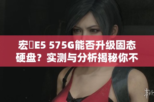 宏碁E5 575G能否升级固态硬盘？实测与分析揭秘你不可不知的信息