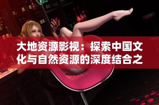 大地资源影视：探索中国文化与自然资源的深度结合之旅
