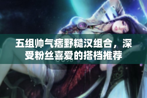 五组帅气痞野糙汉组合，深受粉丝喜爱的搭档推荐