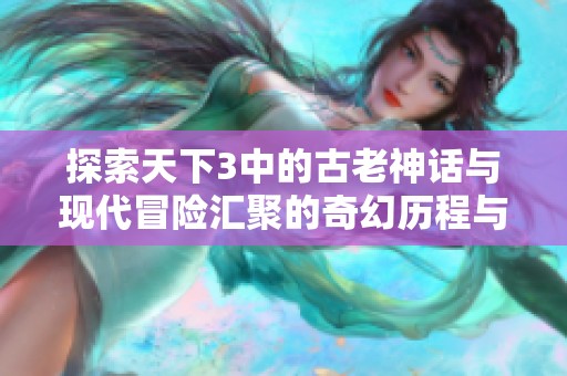 探索天下3中的古老神话与现代冒险汇聚的奇幻历程与深厚故事情感