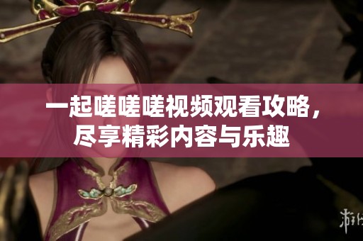 一起嗟嗟嗟视频观看攻略，尽享精彩内容与乐趣