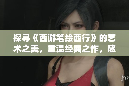 探寻《西游笔绘西行》的艺术之美，重温经典之作，感受番剧的独特魅力与文化厚度