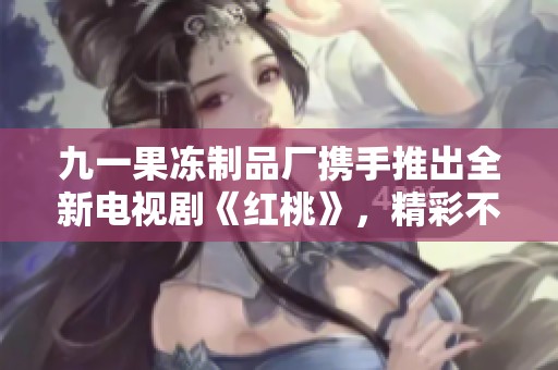 九一果冻制品厂携手推出全新电视剧《红桃》，精彩不断引人关注