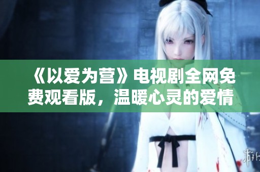 《以爱为营》电视剧全网免费观看版，温暖心灵的爱情故事