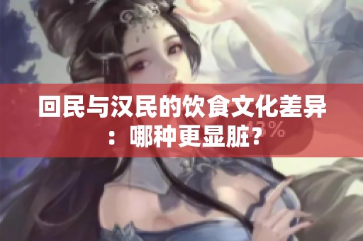 回民与汉民的饮食文化差异：哪种更显脏？