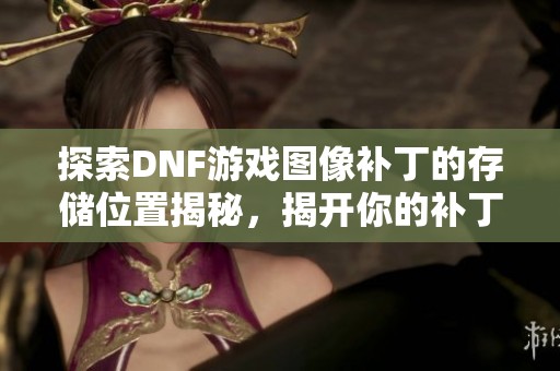 探索DNF游戏图像补丁的存储位置揭秘，揭开你的补丁到底隐藏在哪里的真相