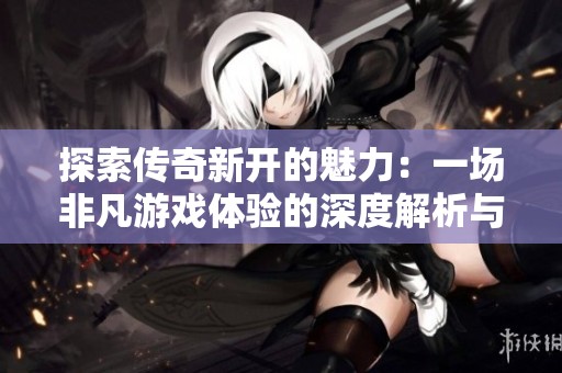 探索传奇新开的魅力：一场非凡游戏体验的深度解析与领悟分享