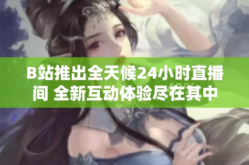 B站推出全天候24小时直播间 全新互动体验尽在其中