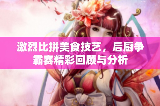 激烈比拼美食技艺，后厨争霸赛精彩回顾与分析