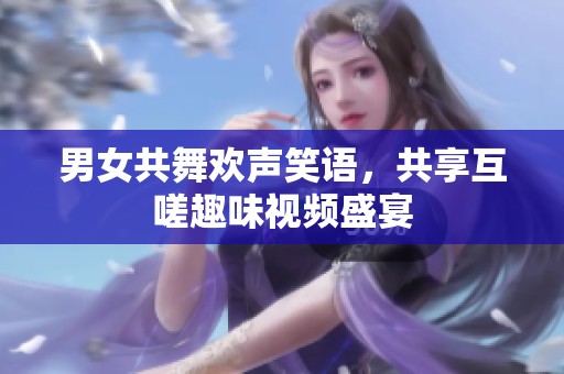男女共舞欢声笑语，共享互嗟趣味视频盛宴