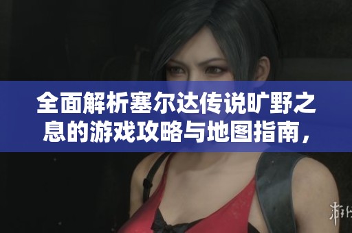 全面解析塞尔达传说旷野之息的游戏攻略与地图指南，助你轻松畅玩享受冒险乐趣