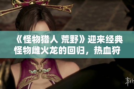 《怪物猎人 荒野》迎来经典怪物雌火龙的回归，热血狩猎再度开启