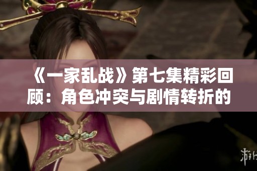 《一家乱战》第七集精彩回顾：角色冲突与剧情转折的交织
