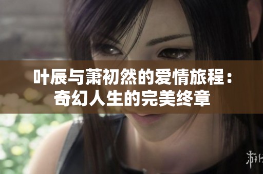 叶辰与萧初然的爱情旅程：奇幻人生的完美终章