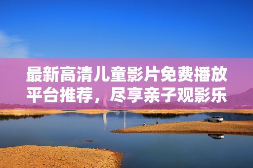最新高清儿童影片免费播放平台推荐，尽享亲子观影乐趣