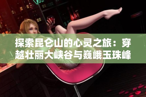 探索昆仑山的心灵之旅：穿越壮丽大峡谷与巍峨玉珠峰的绝美攻略