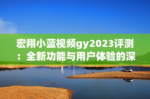 宏翔小蓝视频gy2023评测：全新功能与用户体验的深度探讨