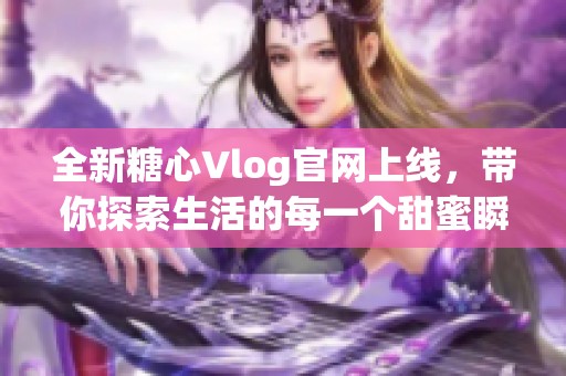 全新糖心Vlog官网上线，带你探索生活的每一个甜蜜瞬间