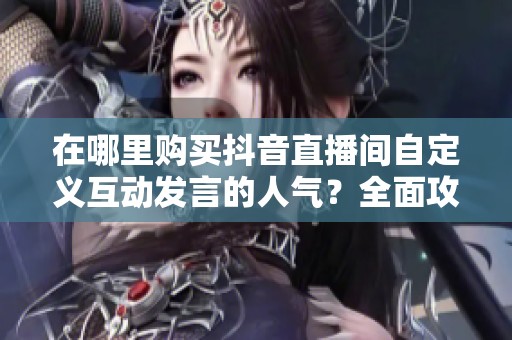 在哪里购买抖音直播间自定义互动发言的人气？全面攻略一网打尽