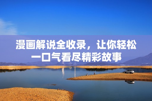 漫画解说全收录，让你轻松一口气看尽精彩故事