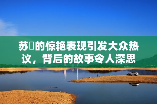 苏玥的惊艳表现引发大众热议，背后的故事令人深思