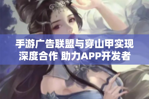 手游广告联盟与穿山甲实现深度合作 助力APP开发者优化广告植入策略