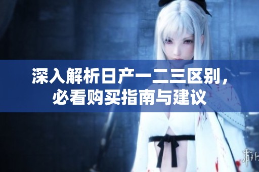 深入解析日产一二三区别，必看购买指南与建议