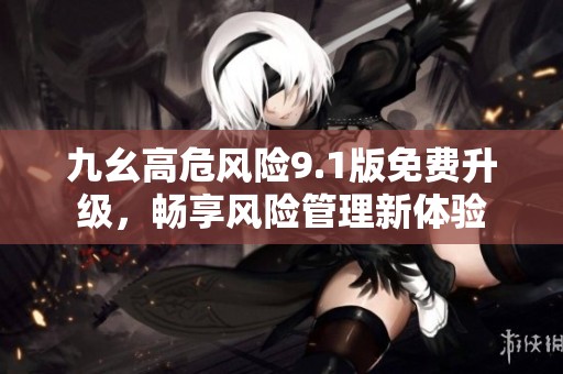 九幺高危风险9.1版免费升级，畅享风险管理新体验