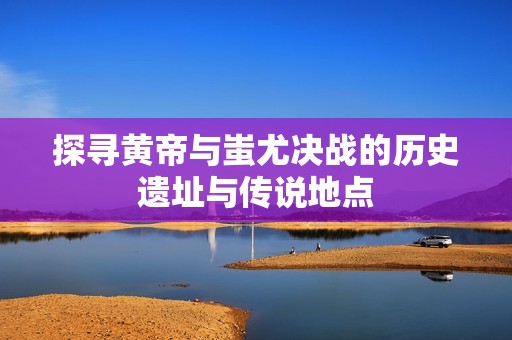 探寻黄帝与蚩尤决战的历史遗址与传说地点