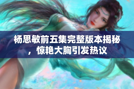 杨思敏前五集完整版本揭秘，惊艳大胸引发热议