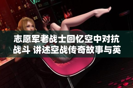 志愿军老战士回忆空中对抗战斗 讲述空战传奇故事与英雄事迹