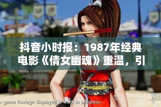 抖音小时报：1987年经典电影《倩女幽魂》重温，引发社会热议与讨论