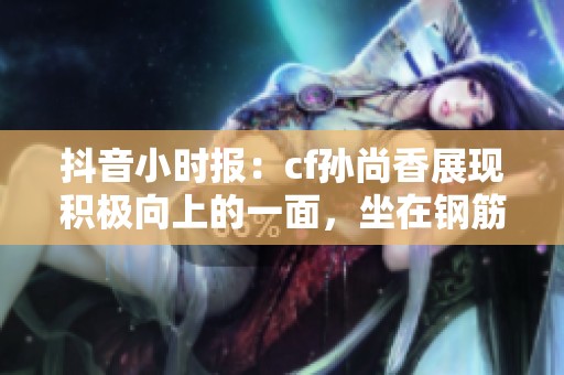 抖音小时报：cf孙尚香展现积极向上的一面，坐在钢筋上诠释燃烧的正能量