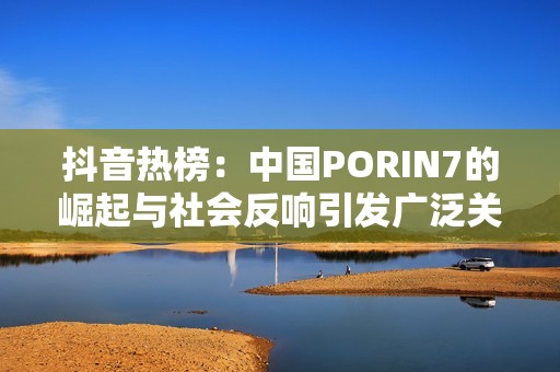 抖音热榜：中国PORIN7的崛起与社会反响引发广泛关注与讨论