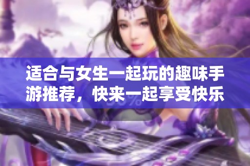适合与女生一起玩的趣味手游推荐，快来一起享受快乐时光！