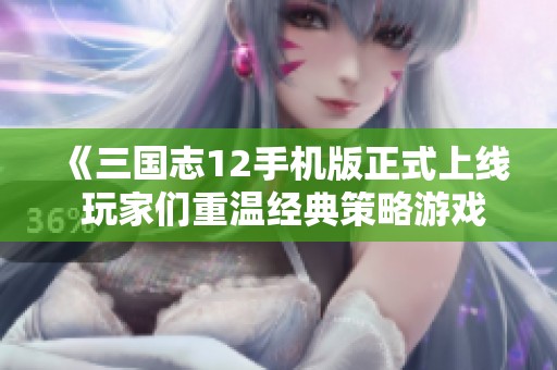 《三国志12手机版正式上线 玩家们重温经典策略游戏的精彩时刻》