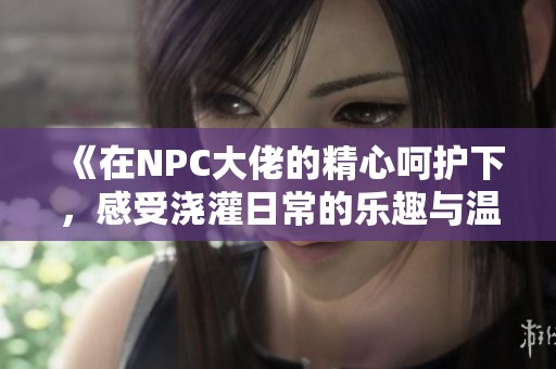 《在NPC大佬的精心呵护下，感受浇灌日常的乐趣与温馨》
