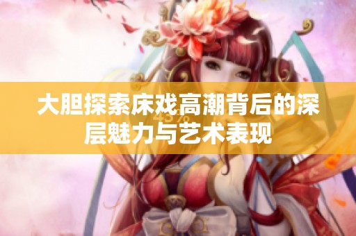 大胆探索床戏高潮背后的深层魅力与艺术表现