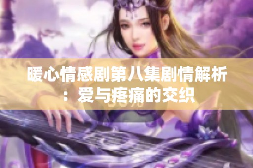 暖心情感剧第八集剧情解析：爱与疼痛的交织