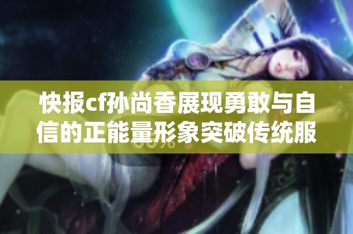 快报cf孙尚香展现勇敢与自信的正能量形象突破传统服装限制