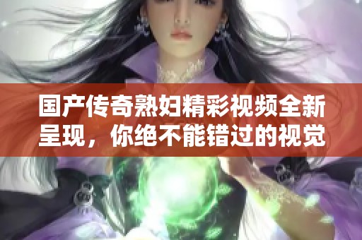 国产传奇熟妇精彩视频全新呈现，你绝不能错过的视觉盛宴